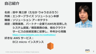 © 2018, Amazon Web Services, Inc. or its Affiliates. All rights reserved.
自己紹介
名前：田中 隆三郎（たなか りゅうさぶろう）
所属：エンタープライズ ソリューション本部
職種：ソリューション アーキテクト
経歴：開発業務、パートナー企業でAWSを活用した
システム提案／構築業務の後、他社クラウド
サービスの技術営業に従事し、昨年から現職
https://www.linkedin.com/in/rewtheblow/
好きな AWS サービス：
EC2 micro インスタンス
2
 