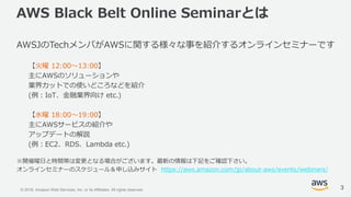 © 2018, Amazon Web Services, Inc. or its Affiliates. All rights reserved.
AWS Black Belt Online Seminarとは
AWSJのTechメンバがAWSに関する様々な事を紹介するオンラインセミナーです
【火曜 12:00〜13:00】
主にAWSのソリューションや
業界カットでの使いどころなどを紹介
(例：IoT、金融業界向け etc.)
【水曜 18:00〜19:00】
主にAWSサービスの紹介や
アップデートの解説
(例：EC2、RDS、Lambda etc.)
※開催曜日と時間帯は変更となる場合がございます。最新の情報は下記をご確認下さい。
オンラインセミナーのスケジュール＆申し込みサイト https://aws.amazon.com/jp/about-aws/events/webinars/
3
 