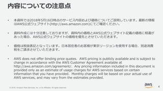 © 2018, Amazon Web Services, Inc. or its Affiliates. All rights reserved.
内容についての注意点
• 本資料では2018年5月16日時点のサービス内容および価格についてご説明しています。最新の情報
はAWS公式ウェブサイト(http://aws.amazon.com)にてご確認ください。
• 資料作成には十分注意しておりますが、資料内の価格とAWS公式ウェブサイト記載の価格に相違が
あった場合、AWS公式ウェブサイトの価格を優先とさせていただきます。
• 価格は税抜表記となっています。日本居住者のお客様が東京リージョンを使用する場合、別途消費
税をご請求させていただきます。
• AWS does not offer binding price quotes. AWS pricing is publicly available and is subject to
change in accordance with the AWS Customer Agreement available at
http://aws.amazon.com/agreement/. Any pricing information included in this document is
provided only as an estimate of usage charges for AWS services based on certain
information that you have provided. Monthly charges will be based on your actual use of
AWS services, and may vary from the estimates provided.
4
 