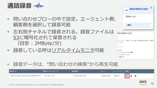 © 2018, Amazon Web Services, Inc. or its Affiliates. All rights reserved.
通話録音
• 問い合わせフローの中で設定。エージェント側、
顧客側を選択して録音可能
• 左右別チャネルで録音される。録音ファイルは
S3に暗号化されて保管される
（目安 : 2MByte/分)
• 録音している呼はリアルタイムモニタ可能
• 録音データは、“問い合わせの検索”から再生可能
70
 
