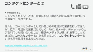 © 2018, Amazon Web Services, Inc. or its Affiliates. All rights reserved.
コンタクトセンターとは
* Wikipedia より
コンタクトセンターとは、企業において顧客への対応業務を専門に行
う事業所・部門である。
元々は、コールセンターとして外部からの電話対応業務を行ってきた
が、近年、電話対応業務だけでなく、FAX、Eメール、チャットやウェ
ブを利用した問い合わせなど、複数のメディアが使われる事になって
きた為、コールセンターという名前ではなく、コンタクトセンターと
いう名前を使用するようになった。
https://ja.wikipedia.org/wiki/コンタクトセンター
7
 