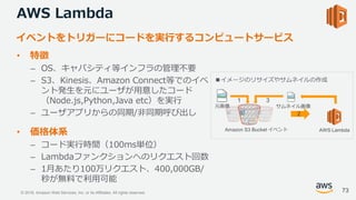 © 2018, Amazon Web Services, Inc. or its Affiliates. All rights reserved.
AWS Lambda
• 特徴
– OS、キャパシティ等インフラの管理不要
– S3、Kinesis、Amazon Connect等でのイベ
ント発生を元にユーザが用意したコード
（Node.js,Python,Java etc）を実行
– ユーザアプリからの同期/非同期呼び出し
• 価格体系
– コード実行時間（100ms単位）
– Lambdaファンクションへのリクエスト回数
– 1月あたり100万リクエスト、400,000GB/
秒が無料で利用可能
イベントをトリガーにコードを実行するコンピュートサービス
AWS LambdaAmazon S3 Bucket イベント
元画像 サムネイル画像
1
2
3
■イメージのリサイズやサムネイルの作成
73
 