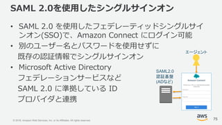 © 2018, Amazon Web Services, Inc. or its Affiliates. All rights reserved.
SAML 2.0を使用したシングルサインオン
• SAML 2.0 を使用したフェデレーティッドシングルサイ
ンオン(SSO)で、Amazon Connect にログイン可能
• 別のユーザー名とパスワードを使用せずに
既存の認証情報でシングルサインオン
• Microsoft Active Directory
フェデレーションサービスなど
SAML 2.0 に準拠している ID
プロバイダと連携
75
エージェント
SAML2.0
認証基盤
(ADなど)
 