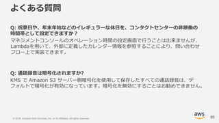 © 2018, Amazon Web Services, Inc. or its Affiliates. All rights reserved.
よくある質問
Q: 祝祭日や、年末年始などのイレギュラーな休日を、コンタクトセンターの非稼働の
時間帯として設定できますか？
マネジメントコンソールのオペレーション時間の設定画面で行うことは出来ませんが、
Lambdaを用いて、外部に定義したカレンダー情報を参照することにより、問い合わせ
フロー上で実装できます。
Q: 通話録音は暗号化されますか?
KMS で Amazon S3 サーバー側暗号化を使用して保存したすべての通話録音は、デ
フォルトで暗号化が有効になっています。暗号化を無効にすることはお勧めできません。
85
 