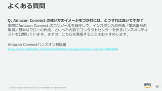 © 2018, Amazon Web Services, Inc. or its Affiliates. All rights reserved.
よくある質問
Q: Amazon Connect の使い方のイメージをつかむには、どうすれば良いですか？
実際にAmazon Connect のコンソールを操作して、インスタンスの作成／電話番号の
取得／簡単なフローの作成、といった内容でコンタクトセンターを作るハンズオンテキ
ストを公開しています。まずは、こちらを実施することをおすすめします。
Amazon Connectハンズオン初級編
https://www.slideshare.net/AmazonWebServicesJapan/amazon-connect-85894458
86
 