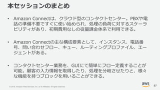 © 2018, Amazon Web Services, Inc. or its Affiliates. All rights reserved.
本セッションのまとめ
• Amazon Connectは、クラウド型のコンタクトセンター。PBXや電
話の準備不要ですぐに使い始められ、処理の負荷に対するスケーラ
ビリティがあり、初期費用なしの従量課金体系で利用できる。
• Amazon Connectの主な構成要素として、インスタンス、電話番
号、問い合わせフロー、キュー、ルーティングプロファイル、エー
ジェントがある。
• コンタクトセンター業務を、GUIにて簡単にフロー定義することが
可能。顧客の入力情報を取得したり、処理を分岐させたりと、様々
な機能を持つブロックを用いることができる。
87
 