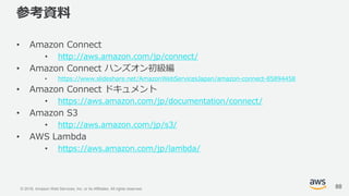 © 2018, Amazon Web Services, Inc. or its Affiliates. All rights reserved.
参考資料
• Amazon Connect
• http://aws.amazon.com/jp/connect/
• Amazon Connect ハンズオン初級編
• https://www.slideshare.net/AmazonWebServicesJapan/amazon-connect-85894458
• Amazon Connect ドキュメント
• https://aws.amazon.com/jp/documentation/connect/
• Amazon S3
• http://aws.amazon.com/jp/s3/
• AWS Lambda
• https://aws.amazon.com/jp/lambda/
88
 