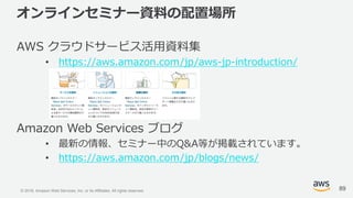 © 2018, Amazon Web Services, Inc. or its Affiliates. All rights reserved.
オンラインセミナー資料の配置場所
AWS クラウドサービス活用資料集
• https://aws.amazon.com/jp/aws-jp-introduction/
Amazon Web Services ブログ
• 最新の情報、セミナー中のQ&A等が掲載されています。
• https://aws.amazon.com/jp/blogs/news/
89
 
