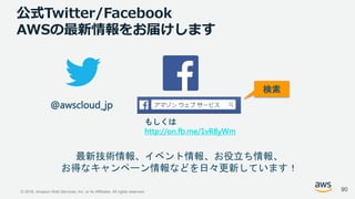© 2018, Amazon Web Services, Inc. or its Affiliates. All rights reserved.
公式Twitter/Facebook
AWSの最新情報をお届けします
@awscloud_jp
検索
最新技術情報、イベント情報、お役立ち情報、
お得なキャンペーン情報などを日々更新しています！
もしくは
http://on.fb.me/1vR8yWm
90
 