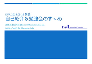 DOA 2018.05.16 朝会
自己紹介＆勉強会のすゝめ
2018.05.16 (Wed) @Densan Office Automation Ltd.
Koichiro “ko2a” Oki @kuroneko_ko2a
 