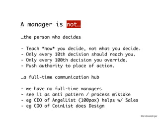 @andreasklinger
…the person who decides
- Teach *how* you decide, not what you decide.
- Only every 10th decision should reach you.
- Only every 100th decision you override.
- Push authority to place of action.
…a full-time communication hub
- we have no full-time managers
- see it as anti pattern / process mistake
- eg CEO of AngelList (100pax) helps w/ Sales
- eg COO of CoinList does Design
A manager is not…
 