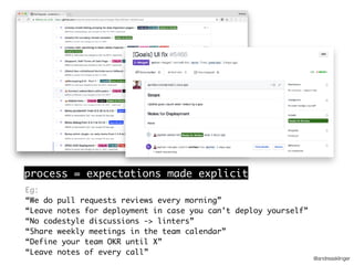 @andreasklinger
process = expectations made explicit
Eg:
“We do pull requests reviews every morning”
“Leave notes for deployment in case you can’t deploy yourself”
“No codestyle discussions -> linters”
“Share weekly meetings in the team calendar”
“Define your team OKR until X”
“Leave notes of every call”
 