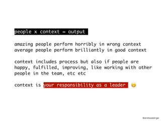 @andreasklinger
people x context = output
amazing people perform horribly in wrong context
average people perform brilliantly in good context
context includes process but also if people are
happy, fulfilled, improving, like working with other
people in the team, etc etc
context is your responsibility as a leader 😬
 