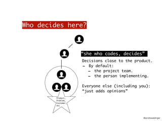 @andreasklinger
Who decides here?
Product,
Problem,
Customer,
etc
Decisions close to the product.
- By default:
- the project team.
- the person implementing.
Everyone else (including you):
“just adds opinions”
“she who codes, decides”
 