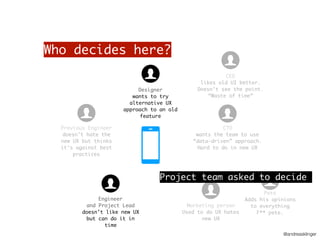 @andreasklinger
Who decides here?
CTO
wants the team to use
“data-driven” approach.
Hard to do in new UX
CEO
likes old UI better.
Doesn’t see the point.
“Waste of time”
Previous Engineer
doesn’t hate the
new UX but thinks
it’s against best
practices
Engineer
and Project Lead
doesn’t like new UX
but can do it in
time
Designer
wants to try
alternative UX
approach to an old
feature
Marketing person
Used to do UX hates
new UX
Pete
Adds his opinions
to everything
F** pete.
Project team asked to decide
 