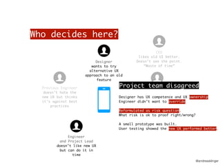 @andreasklinger
Who decides here?
Marketing person
Used to do UX hates
new UX
CTO
wants the team to use
“data-driven” approach.
Hard to do in new UX
CEO
likes old UI better.
Doesn’t see the point.
“Waste of time”
Previous Engineer
doesn’t hate the
new UX but thinks
it’s against best
practices
Engineer
and Project Lead
doesn’t like new UX
but can do it in
time
Designer
wants to try
alternative UX
approach to an old
feature
Project team disagreed
Designer has UX competence and UX ownership
Engineer didn’t want to override
Reformulated as risk question.
What risk is ok to proof right/wrong?
A small prototype was built.
User testing showed the new UX performed better.
 