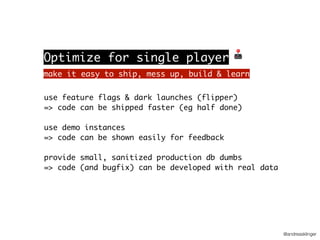 @andreasklinger
use feature flags & dark launches (flipper)
=> code can be shipped faster (eg half done)
use demo instances
=> code can be shown easily for feedback
provide small, sanitized production db dumbs
=> code (and bugfix) can be developed with real data
make it easy to ship, mess up, build & learn
Optimize for single player 🕹
 