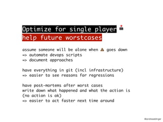 @andreasklinger
assume someone will be alone when 💩 goes down
=> automate devops scripts
=> document approaches
have everything in git (incl infrastructure)
=> easier to see reasons for regressions
have post-mortems after worst cases
write down what happened and what the action is
(no action is ok)
=> easier to act faster next time around
help future worstcases
Optimize for single player 🕹
 