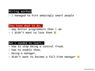 @andreasklinger
Hiring worked
- i managed to hire amazingly smart people
They knew what to do…
- way better programmers than i am
- i didn’t want to lose them 🙀
But i needed to learn…
- how to stop being a control freak.
- how to enable them.
- being a manager. 
- didn’t want to become a full-time manager 😬
 