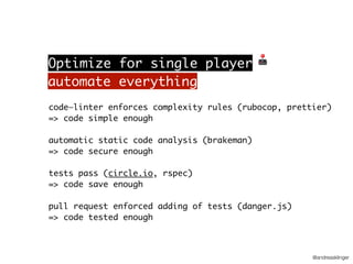 @andreasklinger
code—linter enforces complexity rules (rubocop, prettier)
=> code simple enough
automatic static code analysis (brakeman)
=> code secure enough
tests pass (circle.io, rspec)
=> code save enough
pull request enforced adding of tests (danger.js)
=> code tested enough
automate everything
Optimize for single player 🕹
 