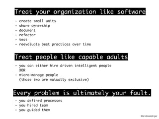 @andreasklinger
- create small units
- share ownership
- document
- refactor
- test
- reevaluate best practices over time
Treat your organization like software
Treat people like capable adults
- you can either hire driven intelligent people
XOR
- micro-manage people
(those two are mutually exclusive)
Every problem is ultimately your fault.
- you defined processes 
- you hired team 
- you guided them
 