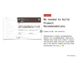 @andreasklinger
We needed to build
Product
Recommendations
Looked at ML… nah overkill…
Implemented a simple recommendation
engine via a GraphDatabase. Basically
“People who liked also liked…” using a
few external SaaS services using Neo4j
and a few smaller nodeJS services that
orchestrate etc etc……… 😴
⬅
Example
 