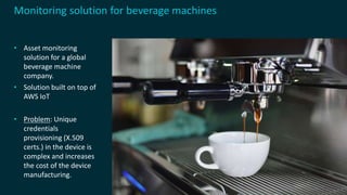 • Asset monitoring
solution for a global
beverage machine
company.
• Solution built on top of
AWS IoT
• Problem: Unique
credentials
provisioning (X.509
certs.) in the device is
complex and increases
the cost of the device
manufacturing.
Monitoring solution for beverage machines
 