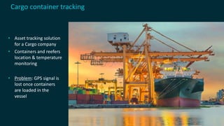 • Asset tracking solution
for a Cargo company
• Containers and reefers
location & temperature
monitoring
• Problem: GPS signal is
lost once containers
are loaded in the
vessel
Cargo container tracking
 