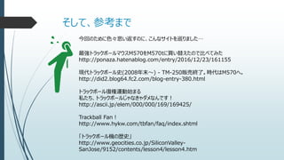 そして、参考まで
今回のために色々思い返すのに、こんなサイトを巡りました…
最強トラックボールマウスM570をM570tに買い替えたので比べてみた
http://ponaza.hatenablog.com/entry/2016/12/23/161155
現代トラックボール史(2008年末～) - TM-250販売終了。時代はM570へ。
http://did2.blog64.fc2.com/blog-entry-380.html
トラックボール復権運動始まる
私たち、トラックボールじゃなきゃダメなんです！
http://ascii.jp/elem/000/000/169/169425/
Trackball Fan！
http://www.hykw.com/tbfan/faq/index.shtml
「トラックボール機の歴史」
http://www.geocities.co.jp/SiliconValley-
SanJose/9152/contents/lesson4/lesson4.htm
 