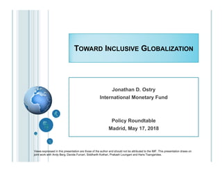 TOWARD INCLUSIVE GLOBALIZATION
Views expressed in this presentation are those of the author and should not be attributed to the IMF. This presentation draws on
joint work with Andy Berg, Davide Furceri, Siddharth Kothari, Prakash Loungani and Haris Tsangarides.
Jonathan D. Ostry
International Monetary Fund
Policy Roundtable
Madrid, May 17, 2018
 