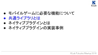 ● モバイルゲームに必要な機能について
● 共通ライブラリとは
● ネイティブプラグインとは
● ネイティブプラグインの実装事例
 