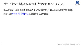 クライアント開発基本ライブラリでやってること
KLabではゲーム開発に主にUnityを使っていますが、そのUnityから利用できるiOS,
Androidのネイティブプラグインを提供することが目的
 