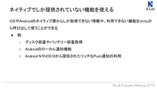 iOSやAndroidのネイティブ層からしか取得できない情報や、利用できない機能をUnityか
ら呼び出して使うことができる
● 例
○ ディスク容量やバッテリー容量取得
○ Androidのローカル通知機能
○ Android NやiOS10から提供されたリッチなPush通知の利用
ネイティブでしか提供されていない機能を使える
 
