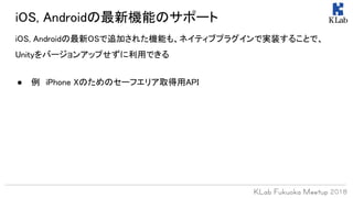 iOS, Androidの最新OSで追加された機能も、ネイティブプラグインで実装することで、
Unityをバージョンアップせずに利用できる
iOS, Androidの最新機能のサポート
● 例　iPhone Xのためのセーフエリア取得用API
 