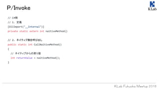 P/Invoke
// C#側
// 1. 定義
[DllImport("__Internal")]
private static extern int naitiveMethod()
// 2. ネイティブ側を呼び出し
public static int CallNaitiveMethod()
{
// ネイティブからの戻り値
int returnValue = naitiveMethod();
}
 