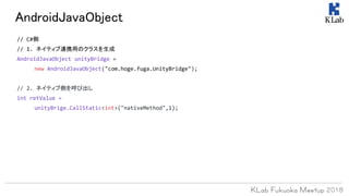 AndroidJavaObject
// C#側
// 1. ネイティブ連携用のクラスを生成
AndroidJavaObject unityBridge =
new AndroidJavaObject("com.hoge.fuga.UnityBridge");
// 2. ネイティブ側を呼び出し
int retValue =
unityBrige.CallStatic<int>("nativeMethod",1);
 