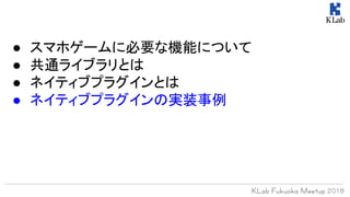 ● スマホゲームに必要な機能について
● 共通ライブラリとは
● ネイティブプラグインとは
● ネイティブプラグインの実装事例
 
