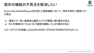 System.Net.HttpWebRequestを利用した通信機能において、特定の条件で通信エラー
が発生
● 通信エラー時に復帰後も通信リトライが無限に続く場合がある
● WiFiが接続されても3G/4Gで通信を継続してしまう場合がある
エラーがアプリの実装によるものかAPIのバグなのかが判別が付かなかった
既存の機能の不具合を解消したい
 