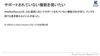 HttpWebRequestは、SSL通信においてサポートされていない機能(SNI)があり、インフラ
面でも置き換えるメリットがあった。
※ SNI(Server Name Indication) SSL/TLSの拡張仕様
サポートされていない機能を使いたい
 