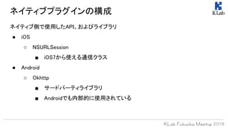 ネイティブプラグインの構成
ネイティブ側で使用したAPI、およびライブラリ
● iOS
○ NSURLSession
■ iOS7から使える通信クラス
● Android
○ Okhttp
■ サードパーティライブラリ
■ Androidでも内部的に使用されている
 
