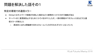 特定の環境での通信エラー
● Okhttpにはネットワーク接続が失敗した場合などに暗黙的にリトライを行う機能がある
● サーバへの二重更新防止するためにリトライをOFFにしたが、一部の環境(NTTのフレッツ光など)だと通
信エラーが発生した
○ 具体的にはIPv6閉鎖網でのIPv4フォールバックが行われずエラーとなっていた
問題を解決した話その１
 