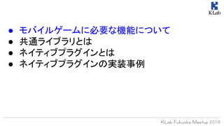 ● モバイルゲームに必要な機能について
● 共通ライブラリとは
● ネイティブプラグインとは
● ネイティブプラグインの実装事例
 