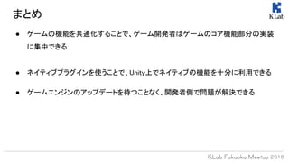 ● ゲームの機能を共通化することで、ゲーム開発者はゲームのコア機能部分の実装
に集中できる
● ネイティブプラグインを使うことで、Unity上でネイティブの機能を十分に利用できる
● ゲームエンジンのアップデートを待つことなく、開発者側で問題が解決できる
まとめ
 