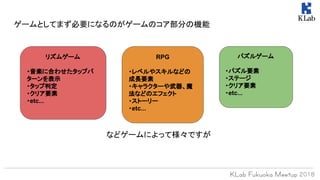 ゲームとしてまず必要になるのがゲームのコア部分の機能
パズルゲーム
・パズル要素
・ステージ
・クリア要素
・etc...
リズムゲーム
・音楽に合わせたタップパ
ターンを表示
・タップ判定
・クリア要素
・etc...
RPG
・レベルやスキルなどの
成長要素
・キャラクターや武器、魔
法などのエフェクト
・ストーリー
・etc...
などゲームによって様々ですが
 