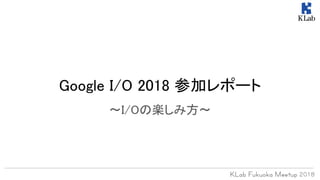 Google I/O 2018 参加レポート
〜I/Oの楽しみ方〜
 