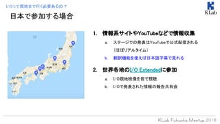 日本で参加する場合
1. 情報系サイトやYouTubeなどで情報収集
a. ステージでの発表はYouTubeで公式配信される
（ほぼリアルタイム）
b. 翻訳機能を使えば日本語字幕で見れる
2. 世界各地のI/O Extendedに参加
a. I/O現地映像を皆で視聴
b. I/Oで発表された情報の報告共有会
I/Oって現地まで行く必要あるの？
 