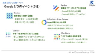 現地で楽しむ各種イベント
Sessions
開発者向けの様々な発表
・新技術/新サービスの情報公開
・各種ベストプラクティス紹介
Office Hours & App Reviews
Google社員との1:1の相談
・自分のアプリのレビューを受けたり
・技術的な困り事を相談/質問したり
Codelabs
サポートを受けながらサンプル実装
・新しい機能のベストプラクティスを学んだり
・新しい機能の活用シーンのヒントを貰ったり
Sandbox
新製品やサービスのデモを実体験
・Google提供のVR/AR体験
・Firebaseを活用したゲームプレイ
After Hours
ライブや食事や参加者交流
・グローバルなディベロッパー間交流
・イベント(お祭り)をしっかり楽しむ！
Google I/Oのイベント(5種)
 