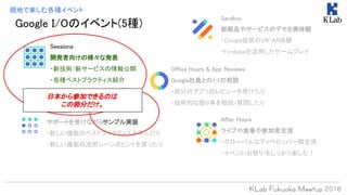 Google I/Oのイベント(5種)
現地で楽しむ各種イベント
Sessions
開発者向けの様々な発表
・新技術/新サービスの情報公開
・各種ベストプラクティス紹介
Office Hours & App Reviews
Google社員との1:1の相談
・自分のアプリのレビューを受けたり
・技術的な困り事を相談/質問したり
Codelabs
サポートを受けながらサンプル実装
・新しい機能のベストプラクティスを学んだり
・新しい機能の活用シーンのヒントを貰ったり
Sandbox
新製品やサービスのデモを実体験
・Google提供のVR/AR体験
・Firebaseを活用したゲームプレイ
After Hours
ライブや食事や参加者交流
・グローバルなディベロッパー間交流
・イベント(お祭り)をしっかり楽しむ！
日本から参加できるのは
この部分だけ。
 