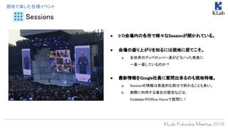 Sessions
現地で楽しむ各種イベント
● I/O会場内の各所で様々なSessionが開かれている。
● 会場の盛り上がりを知るには現地に居てこそ。
a. 全世界のディベロッパー達がどういった発表に
一喜一憂しているのか？
● 最新情報をGoogle社員に質問出来るのも現地特権。
a. Sessionの情報は表面的な部分で終わることも多い。
b. 実際に利用する場合の懸念などは、
CodelabsやOffice Hoursで質問に！
 