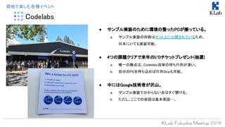 Codelabs
現地で楽しむ各種イベント
● サンプル実装のために環境の整ったPCが揃っている。
a. サンプル実装の内容はネット上に公開されているため、
日本にいても実装可能。
● 4つの課題クリアで来年のI/Oチケットプレゼント(抽選)
a. 唯一の難点は、Codelabs自体の待ち行列が凄い。
b. 自分のPCを持ち込めば行列Skipも可能。
● 中にはGoogle技術者が沢山。
a. サンプル実装で分からない点はすぐ聞ける。
b. ただし、ここでの会話は基本英語…。
 